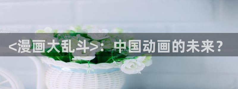 漫蛙漫画 网页：<漫画大乱斗>：中国动画的未来？